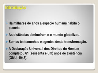 Introdução
ᔼ Há milhares de anos a espécie humana habita o
planeta.
ᔼ As distâncias diminuíram e o mundo globalizou.
ᔼ Somos testemunhas e agentes desta transformação.
ᔼ A Declaração Universal dos Direitos do Homem
completou 61 (sessenta e um) anos de existência
(ONU, 1948).
4
 