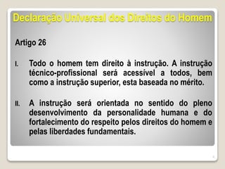 Declaração Universal dos Direitos do Homem
Artigo 26
I. Todo o homem tem direito à instrução. A instrução
técnico-profissional será acessível a todos, bem
como a instrução superior, esta baseada no mérito.
II. A instrução será orientada no sentido do pleno
desenvolvimento da personalidade humana e do
fortalecimento do respeito pelos direitos do homem e
pelas liberdades fundamentais.
6
 