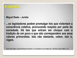 A vigência
ᔼ Miguel Reale – Jurista
ᔼ ...os legisladores podem promulgar leis que violentam a
consciência coletiva, provocando reações por parte da
sociedade. Há leis que entram em choque com a
tradição de um povo e que não correspondem aos seus
valores primordiais. Isto não obstante, valem, isto é,
vigem.
 Fonte: Reale, Miguel. Lições Preliminares de Direito. 27. ed. Ajustada ao novo Código Civil – São Paulo. Saraiva 2006. p. 112.
7
 