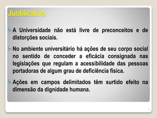 Justificativa
ᔼ A Universidade não está livre de preconceitos e de
distorções sociais.
ᔼ No ambiente universitário há ações de seu corpo social
no sentido de conceder a eficácia consignada nas
legislações que regulam a acessibilidade das pessoas
portadoras de algum grau de deficiência física.
ᔼ Ações em campos delimitados têm surtido efeito na
dimensão da dignidade humana.
9
 