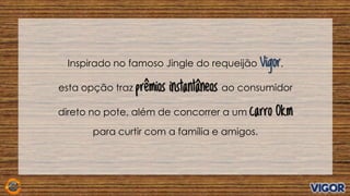 Inspirado no famoso Jingle do requeijão Vigor,
esta opção traz prêmios instantâneos ao consumidor
direto no pote, além de concorrer a um carro 0km
para curtir com a família e amigos.
 