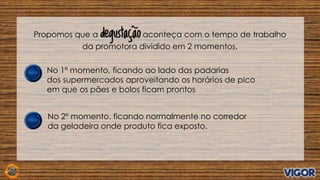 Propomos que a degustação aconteça com o tempo de trabalho
da promotora dividido em 2 momentos.
No 1º momento, ficando ao lado das padarias
dos supermercados aproveitando os horários de pico
em que os pães e bolos ficam prontos
No 2º momento. ficando normalmente no corredor
da geladeira onde produto fica exposto.
 