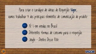 Para criar o cardápio de ideias do Requeijão Vigor,
vamos trabalhar 3 dos principais elementos de comunicação do produto:
Jingle – Dentro Desse Pote
N° 1 em vendas no Brasil
Diferentes formas de consumo para o requeijão
 