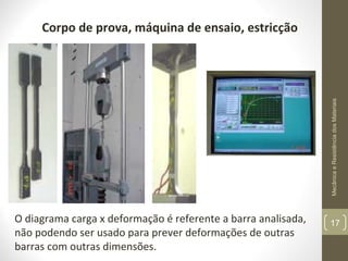 Mecânica e Resistência dos Materiais

Corpo de prova, máquina de ensaio, estricção

O diagrama carga x deformação é referente a barra analisada,
não podendo ser usado para prever deformações de outras
barras com outras dimensões.

17

 