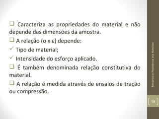 Mecânica e Resistência dos Materiais

 Caracteriza as propriedades do material e não
depende das dimensões da amostra.
 A relação (σ x ε) depende:
 Tipo de material;
 Intensidade do esforço aplicado.
 É também denominada relação constitutiva do
material.
 A relação é medida através de ensaios de tração
ou compressão.

18

 