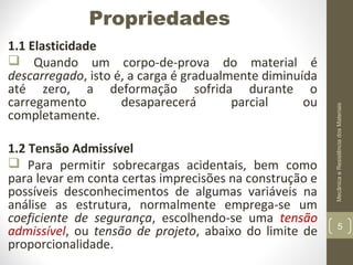 1.1 Elasticidade
 Quando um corpo-de-prova do material é
descarregado, isto é, a carga é gradualmente diminuída
até zero, a deformação sofrida durante o
carregamento
desaparecerá
parcial
ou
completamente.
1.2 Tensão Admissível
 Para permitir sobrecargas acidentais, bem como
para levar em conta certas imprecisões na construção e
possíveis desconhecimentos de algumas variáveis na
análise as estrutura, normalmente emprega-se um
coeficiente de segurança, escolhendo-se uma tensão
admissível, ou tensão de projeto, abaixo do limite de
proporcionalidade.

Mecânica e Resistência dos Materiais

Propriedades

5

 