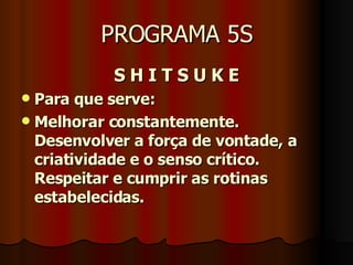PROGRAMA 5S S H I T S U K E Para que serve: Melhorar constantemente. Desenvolver a força de vontade, a criatividade e o senso crítico. Respeitar e cumprir as rotinas estabelecidas.   