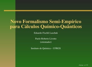 Novo Formalismo Semi-Empírico
para Cálculos Químico-Quânticos
           Eduardo Fischli Laschuk

             Paolo Roberto Livotto
                  (orientador)

         Instituto de Química – UFRGS




                                        nfsepcqq – p.1/170
 