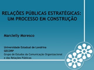 RELAÇÕES PÚBLICAS ESTRATÉGICAS:
UM PROCESSO EM CONSTRUÇÃO
Marcielly Moresco
Universidade Estadual de Londrina
GECORP
Grupo de Estudos da Comunicação Organizacional
e das Relações Públicas
 