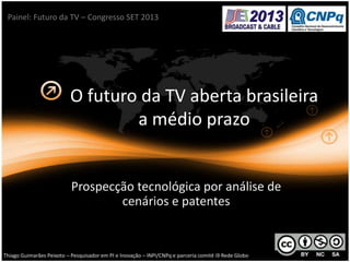 O futuro da TV aberta brasileira
a médio prazo
Prospecção tecnológica por análise de
cenários e patentes
Thiago Guimarães Peixoto – Pesquisador em PI e Inovação – INPI/CNPq e parceria comitê i9 Rede Globo
Painel: Futuro da TV – Congresso SET 2013
 