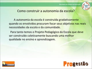 Como construir a autonomia da escola?
A autonomia da escola é construída gradativamente
quando os envolvidos procuram focar seus objetivos nas reais
necessidades da escola e da comunidade.
Para tanto temos o Projeto Pedagógico da Escola que deve
ser construído coletivamente buscando uma melhor
qualidade no ensino e aprendizagem.
 