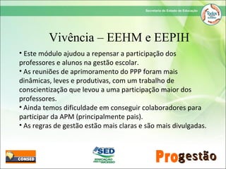 • Este módulo ajudou a repensar a participação dos
professores e alunos na gestão escolar.
• As reuniões de aprimoramento do PPP foram mais
dinâmicas, leves e produtivas, com um trabalho de
conscientização que levou a uma participação maior dos
professores.
• Ainda temos dificuldade em conseguir colaboradores para
participar da APM (principalmente pais).
• As regras de gestão estão mais claras e são mais divulgadas.
Vivência – EEHM e EEPIH
 