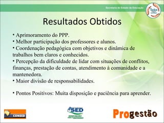 • Aprimoramento do PPP.
• Melhor participação dos professores e alunos.
• Coordenação pedagógica com objetivos e dinâmica de
trabalhos bem claros e conhecidos.
• Percepção da dificuldade de lidar com situações de conflitos,
finanças, prestação de contas, atendimento à comunidade e a
mantenedora.
• Maior divisão de responsabilidades.
• Pontos Positivos: Muita disposição e paciência para aprender.
Resultados Obtidos
 