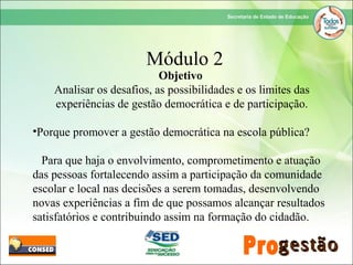 Objetivo
Analisar os desafios, as possibilidades e os limites das
experiências de gestão democrática e de participação.
•Porque promover a gestão democrática na escola pública?
Para que haja o envolvimento, comprometimento e atuação
das pessoas fortalecendo assim a participação da comunidade
escolar e local nas decisões a serem tomadas, desenvolvendo
novas experiências a fim de que possamos alcançar resultados
satisfatórios e contribuindo assim na formação do cidadão.
Módulo 2
 