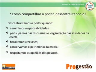 • Como compartilhar o poder, descentralizando-o?
Descentralizamos o poder quando:
 assumimos responsabilidades;
 participamos das discussões e organização das atividades da
escola;
 fiscalizamos recursos;
 conservamos o patrimônio da escola;
 respeitamos as opiniões das pessoas.
 