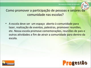 Como promover a participação de pessoas e setores da
comunidade nas escolas?
• A escola deve ser um espaço aberto à comunidade para
lazer, realização de eventos, palestras, promover reuniões,
etc. Nossa escola promove comemorações, reuniões de pais e
outras atividades a fim de atrair a comunidade para dentro da
escola.
 