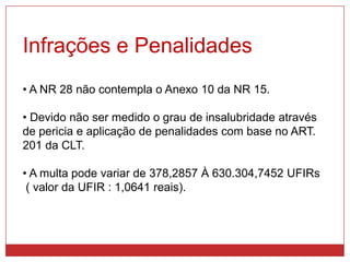 Infrações e Penalidades
• A NR 28 não contempla o Anexo 10 da NR 15.
• Devido não ser medido o grau de insalubridade através
de pericia e aplicação de penalidades com base no ART.
201 da CLT.
• A multa pode variar de 378,2857 À 630.304,7452 UFIRs
( valor da UFIR : 1,0641 reais).
 