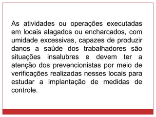 As atividades ou operações executadas
em locais alagados ou encharcados, com
umidade excessivas, capazes de produzir
danos a saúde dos trabalhadores são
situações insalubres e devem ter a
atenção dos prevencionistas por meio de
verificações realizadas nesses locais para
estudar a implantação de medidas de
controle.
 