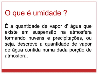 O que é umidade ?
É a quantidade de vapor d’ água que
existe em suspensão na atmosfera
formando nuvens e precipitações, ou
seja, descreve a quantidade de vapor
de água contida numa dada porção de
atmosfera.
 