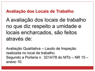 Avaliação dos Locais de Trabalho
A avaliação dos locais de trabalho
no que diz respeito a umidade e
locais encharcados, são feitos
através de:
Avaliação Qualitativa – Laudo de Inspeção
realizada no local de trabalho.
Segundo a Portaria n 3214/78 do MTb – NR 15 –
anexo 10.
 