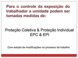 Com estudo de modificações no processo de trabalho
Para o controle da exposição do
trabalhador a umidade podem ser
tomadas medidas de:
Proteção Coletiva & Proteção Individual
EPC & EPI
 