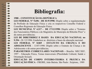 Bibliografia:
1988 – CONSTITUIÇÃO DA REPÚBLICA
LEI FEDERAL N° 9.696 - DE 01/9/1998: Dispõe sobre a regulamentação
da Profissão de Educação Física e cria os respectivos Conselho Federal e
Conselhos Regionais de Educação Física;
LEI MUNICIPAL Nº 4.217 - DE 17/12/1998: Dispõe sobre o "Estatuto
dos Funcionários Públicos e do Magistério do Município de Ribeirão Pires" e
dá outras providências;
LEI DE DIRETRIDEZ E BASES DA EDUCAÇÃO NACIONAL no
9.394 - 20 /12/1996: Estabelece as diretrizes e bases da educação nacional.
LEI FEDERAL Nº 8.069 – ESTATUTO DA CRIANÇA E DO
ADOLESCENTE – 13/07/1990: Dispõe sobre o Estatuto da Criança e do
Adolescente e dá outras providências;
PARAMETROS CURRICULARES NACIONAIS – Brasilia: MEC/SEF,
1997 – Educação Física, Temas transversais (Pluralidade Cultural, Saúde e
Orientação Sexual).
EDUCAÇÃO DE CORPO INTEIRO-TEORIA E PRÁTICA DA
EDUCAÇÃO FÍSICA - FREIRE, João Batista. São Paulo : Scipione,. 1989
 