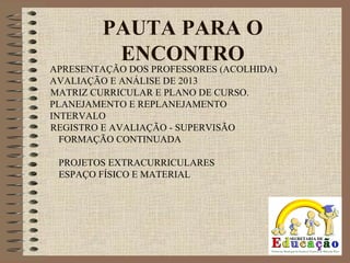 PAUTA PARA O
ENCONTRO
APRESENTAÇÃO DOS PROFESSORES (ACOLHIDA)
AVALIAÇÃO E ANÁLISE DE 2013
MATRIZ CURRICULAR E PLANO DE CURSO.
PLANEJAMENTO E REPLANEJAMENTO
INTERVALO
REGISTRO E AVALIAÇÃO - SUPERVISÃO
FORMAÇÃO CONTINUADA
PROJETOS EXTRACURRICULARES
ESPAÇO FÍSICO E MATERIAL
 