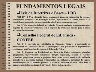 Leis de Diretrizes e Bases – LDB
ART 26º - § 3º A educação física, integrada à proposta pedagógica da escola, é
componente curricular da Educação Básica, ajustando-se às faixas etárias e às
condições da população escolar, sendo facultativa nos cursos noturnos.
Art. 31º-Na educação infantil a avaliação far-se-á mediante acompanhamento e
registro do seu desenvolvimento, sem o objetivo de promoção, mesmo para o acesso
ao ensino fundamental
Conselho Federal de Ed. Física -
CONFEF
Art. 1o
O exercício das atividades de Educação Física e a designação de
Profissional de Educação Física é prerrogativa dos profissionais regularmente
registrados nos Conselhos Regionais de Educação Física.
Art. 3o
Compete ao Profissional de Educação Física coordenar, planejar,
programar, supervisionar, dinamizar, dirigir, organizar, avaliar e executar
trabalhos, programas, planos e projetos, bem como prestar serviços de auditoria,
consultoria e assessoria, realizar treinamentos especializados, participar de equipes
multidisciplinares e interdisciplinares e elaborar informes técnicos, científicos e
pedagógicos, todos nas áreas de atividades físicas e do desporto.
FUNDAMENTOS LEGAIS
 
