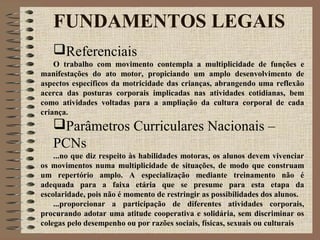 FUNDAMENTOS LEGAIS
Referenciais
O trabalho com movimento contempla a multiplicidade de funções e
manifestações do ato motor, propiciando um amplo desenvolvimento de
aspectos específicos da motricidade das crianças, abrangendo uma reflexão
acerca das posturas corporais implicadas nas atividades cotidianas, bem
como atividades voltadas para a ampliação da cultura corporal de cada
criança.
Parâmetros Curriculares Nacionais –
PCNs
...no que diz respeito às habilidades motoras, os alunos devem vivenciar
os movimentos numa multiplicidade de situações, de modo que construam
um repertório amplo. A especialização mediante treinamento não é
adequada para a faixa etária que se presume para esta etapa da
escolaridade, pois não é momento de restringir as possibilidades dos alunos.
...proporcionar a participação de diferentes atividades corporais,
procurando adotar uma atitude cooperativa e solidária, sem discriminar os
colegas pelo desempenho ou por razões sociais, físicas, sexuais ou culturais
 