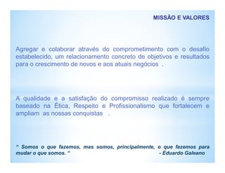 MISSÃO E VALORES
Agregar e colaborar através do comprometimento com o desafio
estabelecido, um relacionamento concreto de objetivos e resultados
para o crescimento de novos e aos atuais negócios .
A qualidade e a satisfação do compromisso realizado é sempre
baseado na Ética, Respeito e Profissionalismo que fortalecem e
ampliam as nossas conquistas .
“ Somos o que fazemos, mas somos, principalmente, o que fazemos para
mudar o que somos. “ - Eduardo Galeano
 