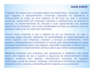 QUEM SOMOS
A Maplam foi criada com o principal objetivo de desenvolver, conquistar, manter,
gerir negócios e relacionamentos comerciais, baseados na experiência e
conhecimento ao longo de uma trajetória de 20 anos em todo o processo
comercial, colaborando com empresas nacionais e multinacionais de produtos e
serviços, no desenvolvimento de mercado e suas oportunidades nos diversos
segmentos de atividades, com muita versatilidade em todos os setores e com um
destaque maior junto ao segmento automotivo.
Através desta amplitude e com o objetivo de ser um interlocutor na ação e
condução deste mercado, ampliando as possibilidades no desenvolvimento de
novos negócios para empresas, produtos e serviços já estabelecidos, como
também o direcionamento e orientação no estudo para implementação de novas
empresas ou produtos para o seu ingresso, expansão e operação no Brasil, com o
gerenciamento e o relacionamento contínuo para o seu melhor posicionamento .
Mantendo parcerias com empresas que assessoram e colaboram nas ações
acima com objetivo de dar o suporte e segurança no desenvolvimento deste
negócio, contando com agentes internacionais, empresas de logística,
distribuição, canais de vendas, marketing, advocatícias e investidores dispostos a
compactar com o sucesso e diversificação de negócios ou sua expansão.
 