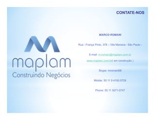 MARCO ROMANI
Rua : França Pinto, 378 – Vila Mariana– São Paulo -
E-mail: m.romani@maplam.com.br
www.maplam.com.br( em construção )
Skype: mromani68
Mobile: 55 11 9 4192-0729
Phone: 55 11 5071-0747
CONTATE-NOS
 