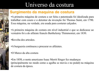 Universo da costura
•A primeira máquina de costura a ser feita e patenteada foi idealizada para
trabalhar com couro e o detentor da invenção foi Thomas Saint, em 1790.
Essa máquina, na verdade, era usada para costurar calçados.
•A primeira máquina de costura em nível industrial e que se dedicasse ao
vestuário foi a do alfaiate francês Barthelemy Thimmonier, em 1830.
•Revolta dos artesãos.
•A burguesia continuou a procurar os alfaiates.
•O Marco da alta costura
•Em 1850, o norte americano Isaac Merrit Singer fez mudanças
(principalmente no modo como a agulha se movia e no pedal) na máquina
de costura da época.
Surgimento da maquina de costura
 