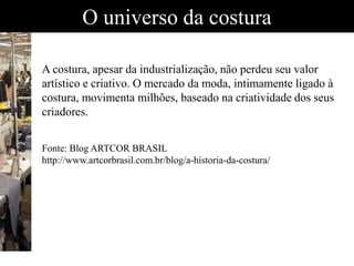 O universo da costura
A costura, apesar da industrialização, não perdeu seu valor
artístico e criativo. O mercado da moda, intimamente ligado à
costura, movimenta milhões, baseado na criatividade dos seus
criadores.
Fonte: Blog ARTCOR BRASIL
http://www.artcorbrasil.com.br/blog/a-historia-da-costura/
 