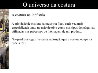 O universo da costura
A costura na indústria
A atividade de costura na industria ficou cada vez mais
especializada tanto na mão de obra como nos tipos de máquinas
utilizadas nos processos de montagem de um produto.
No quadro a seguir veremos a posição que a costura ocupa na
cadeia têxtil
 