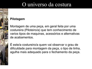 O universo da costura
Pilotagem
Montagem de uma peça, em geral feita por uma
costureira (Piloteiro/a) que tem conhecimento de
varios tipos de maquinas, acessórios e alternativas
de acabamentos.
É este/a costureiro/a quem vai observar o grau de
dificuldade para montagem da peça, o tipo de linha,
agulha mais adequado para o fechamento da peça.
 