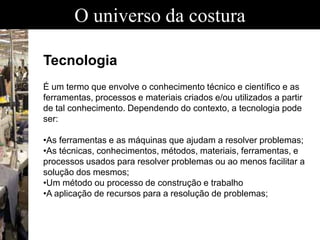 O universo da costura
Tecnologia
É um termo que envolve o conhecimento técnico e científico e as
ferramentas, processos e materiais criados e/ou utilizados a partir
de tal conhecimento. Dependendo do contexto, a tecnologia pode
ser:
•As ferramentas e as máquinas que ajudam a resolver problemas;
•As técnicas, conhecimentos, métodos, materiais, ferramentas, e
processos usados para resolver problemas ou ao menos facilitar a
solução dos mesmos;
•Um método ou processo de construção e trabalho
•A aplicação de recursos para a resolução de problemas;
 