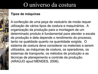 O universo da costura
Tipos de máquinas
A confecção de uma peça de vestuário de moda requer
utilização de vários tipos de costura e maquinários. A
organização da produção para a montagem de um
determinado produto é fundamental para atender a escala
de produção e dela depende o rendimento do processo,
tanto na qualidade quanto na quantidade exigida. O
sistema de costura deve considerar os materiais a serem
utilizados, as máquinas de costura, os operadores, os
sistemas de transporte, os métodos de produção e as
técnicas de planejamento e controle da produção.
(ARAÚJO apud MENDES, 2006).
 