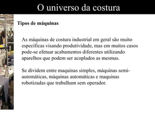 O universo da costura
Tipos de máquinas
As máquinas de costura industrial em geral são muito
específicas visando produtividade, mas em muitos casos
pode-se efetuar acabamentos diferentes utilizando
aparelhos que podem ser acoplados as mesmas.
Se dividem entre maquinas simples, máquinas semi-
automáticas, máquinas automáticas e maquinas
robotizadas que trabalham sem operador.
 