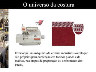 O universo da costura
Overloque: As máquinas de costura industriais overloque
são próprias para confecção em tecidos planos e de
malhas, nas etapas de preparação ou acabamento das
peças.
 