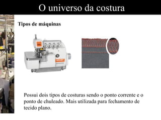 O universo da costura
Tipos de máquinas
Possui dois tipos de costuras sendo o ponto corrente e o
ponto de chuleado. Mais utilizada para fechamento de
tecido plano.
 