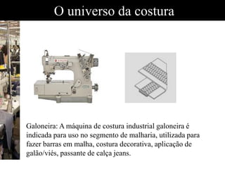 O universo da costura
•Galoneira: A máquina de costura industrial galoneira é indicada para uso no segmento de malharia, utilizada para fazer barras em malha, costura decorativa, aplic•Galoneira: A máquina de costura industrial galoneira é indicada para uso no segmento de malharia, utilizada para fazer barras em malha, costura decorativa, aplic•Galoneira: A máquina de costura industrial galoneira é indicada para uso no segmento de malharia, utilizada para fazer barras em malha, costura decorativa, aplic
Galoneira: A máquina de costura industrial galoneira é
indicada para uso no segmento de malharia, utilizada para
fazer barras em malha, costura decorativa, aplicação de
galão/viés, passante de calça jeans.
 