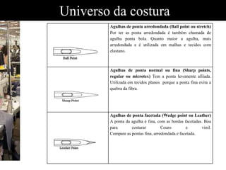 Universo da costura
Agulhas de ponta arredondada (Ball point ou stretch)
Por ter as ponta arredondada é também chamada de
agulha ponta bola. Quanto maior a agulha, mais
arredondada e é utilizada em malhas e tecidos com
elastano.
Agulhas de ponta normal ou fina (Sharp points,
regular ou microtex) Tem a ponta levemente afilada.
Utilizada em tecidos planos porque a ponta fina evita a
quebra da fibra.
Agulhas de ponta facetada (Wedge point ou Leather)
A ponta da agulha é fina, com as bordas facetadas. Boa
para costurar Couro e vinil.
Compare as pontas fina, arredondada e facetada.
 