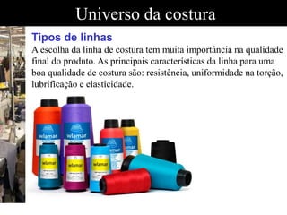 Universo da costura
Tipos de linhas
A escolha da linha de costura tem muita importância na qualidade
final do produto. As principais características da linha para uma
boa qualidade de costura são: resistência, uniformidade na torção,
lubrificação e elasticidade.
A escolha da linha de costura tem muita importância na qualidade final do produto. As principais características da linha para uma boa qualidade de costura são: reA escolha da linha de costura tem muita importância na qualidade final do produto. As principais características da linha para uma boa qualidade de costura são: reA escolha da linha de costura tem muita importância na qualidade final do produto. As principais características da linha para uma boa qualidade de costura são: re
 