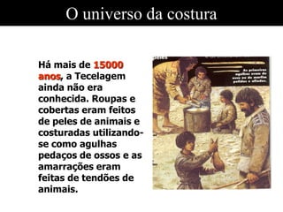 O universo da costura
Há mais de 15000
anos, a Tecelagem
ainda não era
conhecida. Roupas e
cobertas eram feitos
de peles de animais e
costuradas utilizando-
se como agulhas
pedaços de ossos e as
amarrações eram
feitas de tendões de
animais.
 