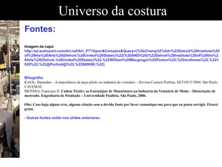 Universo da costura
Fontes:
Imagem da capa:
http://pt.wahooart.com/Art.nsf/Art_PT?Open&Complex&Query=(%5bChamp32%5d=%22Detroit%20Institute%20
of%20the%20Arts%20(Detroit,%20United%20States)%22)%20AND%20(%22Detroit%20Institute%20of%20the%2
0Arts%20(Detroit,%20United%20States)%22,%22William%20Macgregor%20Paxton%22,%22mulheres%22,%221
920%22,%22@Portrait@%22,%22000000;%22)
Biliografia:
KALIL, Ramadan – A importância da peça piloto na indústria do vestuário – Revista Costura Perfeita, SET/OUT/2004. São Paulo:
CAVEMAC.
MENDES, Francisca D. Cadeia Têxtil e as Estratégias de Manufatura na Industria do Vestuário de Moda – Dissertação de
mestrado. Engenharia de Produção – Universidade Paulista. São Paulo, 2006.
Obs: Caso haja algum erro, alguma citação sem a devida fonte por favor comunique-me para que eu possa corrigir. Ficarei
grata.
- Outras fontes estão nos slides anteriores.
 