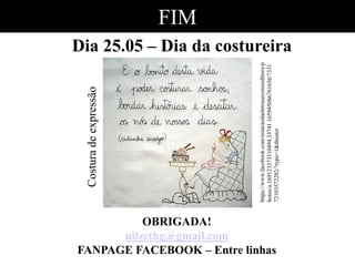 FIM
Dia 25.05 – Dia da costureira
OBRIGADA!
nilzethg@gmail.com
FANPAGE FACEBOOK – Entre linhas
Costuradeexpressão
https://www.facebook.com/estacaodasletrasecoreseditora/p
hotos/a.169123373110494.33741.165945086761656/7311
72103572282/?type=1&theater
 