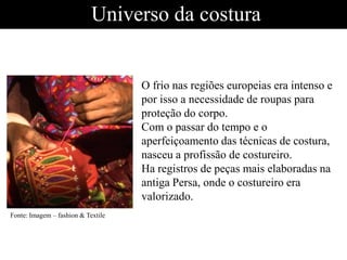 Universo da costura
O frio nas regiões europeias era intenso e
por isso a necessidade de roupas para
proteção do corpo.
Com o passar do tempo e o
aperfeiçoamento das técnicas de costura,
nasceu a profissão de costureiro.
Ha registros de peças mais elaboradas na
antiga Persa, onde o costureiro era
valorizado.
Fonte: Imagem – fashion & Textile
 