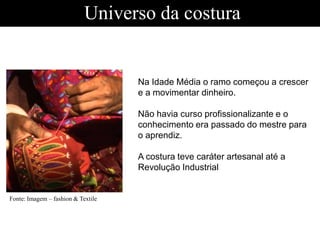 Universo da costura
Na Idade Média o ramo começou a crescer
e a movimentar dinheiro.
Não havia curso profissionalizante e o
conhecimento era passado do mestre para
o aprendiz.
A costura teve caráter artesanal até a
Revolução Industrial
Fonte: Imagem – fashion & Textile
 