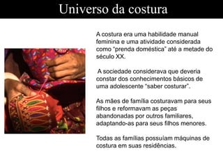 Universo da costura
A costura era uma habilidade manual
feminina e uma atividade considerada
como “prenda doméstica” até a metade do
século XX.
A sociedade considerava que deveria
constar dos conhecimentos básicos de
uma adolescente “saber costurar”.
As mães de família costuravam para seus
filhos e reformavam as peças
abandonadas por outros familiares,
adaptando-as para seus filhos menores.
Todas as famílias possuíam máquinas de
costura em suas residências.
 